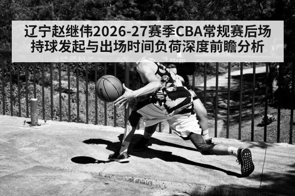 辽宁赵继伟2026-27赛季CBA常规赛后场持球发起与出场时间负荷深度前瞻分析